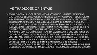 AS TRADIÇÕES ORIENTAIS
• FO-HI, OS COMPILADORES DOS VEDAS, CONFÚCIO, HERMES, PITÁGORAS,
GAUTAMA, OS SEGUIDORES DOS MESTRES DA ANTIGUIDADE, TODOS FORAM
MENSAGEIROS DE SABEDORIA QUE, ENCARNANDO EM AMBIENTES DIVERSOS,
TROUXERAM AO MUNDO A IDÉIA DE DEUS E DAS LEIS MORAIS A QUE OS
HOMENS SE DEVEM SUBMETER PARA A OBTENÇÃO DE TODOS OS PRIMORES
DA EVOLUÇÃO ESPIRITUAL. TODOS FORAM MENSAGEIROS DAQUELE QUE ERA
O VERBO DO PRINCÍPIO, EMISSÁRIOS DA SUA DOUTRINA DE AMOR. EM
AFINIDADE COM AS CARACTERÍSTICAS DA CIVILIZAÇÃO E DOS COSTUMES DE
CADA POVO, CADA UM DELES FOI PORTADOR DE UMA EXPRESSÃO DO “AMAI-
VOS UNS AOS OUTROS”. COMPELIDOS, EM RAZÃO DO OBSCURANTISMO DOS
TEMPOS, A REVESTIR SEUS PENSAMENTOS COM OS VÉUS MISTERIOSOS DOS
SÍMBOLOS, COMO OS QUE SE CONHECIAM DENTRO DOS RIGORES
INICIÁTICOS, FORAM OS MISSIONÁRIOS DO CRISTO PREPARADORES DOS SEUS
GLORIOSOS CAMINHOS. (EMMANUEL, CAP.2 – IT.OS MISSIONÁRIOS DO CRISTO)
 