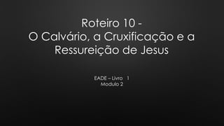 Roteiro 10 -
O Calvário, a Cruxificação e a
Ressureição de Jesus
EADE – Livro 1
Modulo 2
 