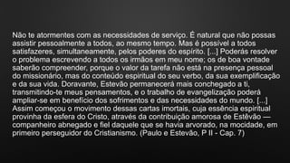 Não te atormentes com as necessidades de serviço. É natural que não possas
assistir pessoalmente a todos, ao mesmo tempo. Mas é possível a todos
satisfazeres, simultaneamente, pelos poderes do espírito. [...] Poderás resolver
o problema escrevendo a todos os irmãos em meu nome; os de boa vontade
saberão compreender, porque o valor da tarefa não está na presença pessoal
do missionário, mas do conteúdo espiritual do seu verbo, da sua exemplificação
e da sua vida. Doravante, Estevão permanecerá mais conchegado a ti,
transmitindo-te meus pensamentos, e o trabalho de evangelização poderá
ampliar-se em benefício dos sofrimentos e das necessidades do mundo. [...]
Assim começou o movimento dessas cartas imortais, cuja essência espiritual
provinha da esfera do Cristo, através da contribuição amorosa de Estêvão —
companheiro abnegado e fiel daquele que se havia arvorado, na mocidade, em
primeiro perseguidor do Cristianismo. (Paulo e Estevão, P II - Cap. 7)
 