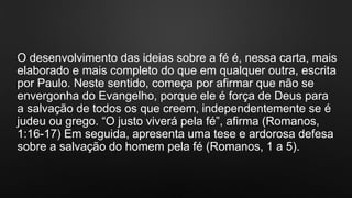 O desenvolvimento das ideias sobre a fé é, nessa carta, mais
elaborado e mais completo do que em qualquer outra, escrita
por Paulo. Neste sentido, começa por afirmar que não se
envergonha do Evangelho, porque ele é força de Deus para
a salvação de todos os que creem, independentemente se é
judeu ou grego. “O justo viverá pela fé”, afirma (Romanos,
1:16-17) Em seguida, apresenta uma tese e ardorosa defesa
sobre a salvação do homem pela fé (Romanos, 1 a 5).
 