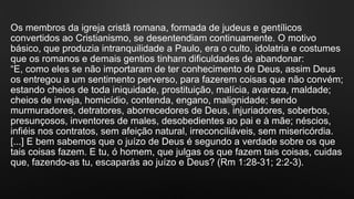 Os membros da igreja cristã romana, formada de judeus e gentílicos
convertidos ao Cristianismo, se desentendiam continuamente. O motivo
básico, que produzia intranquilidade a Paulo, era o culto, idolatria e costumes
que os romanos e demais gentios tinham dificuldades de abandonar:
“E, como eles se não importaram de ter conhecimento de Deus, assim Deus
os entregou a um sentimento perverso, para fazerem coisas que não convém;
estando cheios de toda iniquidade, prostituição, malícia, avareza, maldade;
cheios de inveja, homicídio, contenda, engano, malignidade; sendo
murmuradores, detratores, aborrecedores de Deus, injuriadores, soberbos,
presunçosos, inventores de males, desobedientes ao pai e à mãe; néscios,
infiéis nos contratos, sem afeição natural, irreconciliáveis, sem misericórdia.
[...] E bem sabemos que o juízo de Deus é segundo a verdade sobre os que
tais coisas fazem. E tu, ó homem, que julgas os que fazem tais coisas, cuidas
que, fazendo-as tu, escaparás ao juízo e Deus? (Rm 1:28-31; 2:2-3).
 
