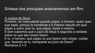 Síntese dos principais ensinamentos em Rm:
A Justiça de Deus
Portanto, és inescusável quando julgas, ó homem, quem quer
que sejas, porque te condenas a ti mesmo naquilo em que
julgas a outro; pois tu, que julgas, fazes o mesmo.
E bem sabemos que o juízo de Deus é segundo a verdade
sobre os que tais coisas fazem.
E tu, ó homem, que julgas os que fazem tais coisas, cuidas
que, fazendo-as tu, escaparás ao juízo de Deus?
Romanos 2:1-3
 