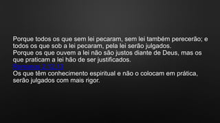 Porque todos os que sem lei pecaram, sem lei também perecerão; e
todos os que sob a lei pecaram, pela lei serão julgados.
Porque os que ouvem a lei não são justos diante de Deus, mas os
que praticam a lei hão de ser justificados.
Romanos 2:12,13
Os que têm conhecimento espiritual e não o colocam em prática,
serão julgados com mais rigor.
 