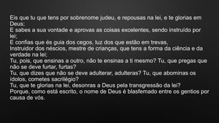 Eis que tu que tens por sobrenome judeu, e repousas na lei, e te glorias em
Deus;
E sabes a sua vontade e aprovas as coisas excelentes, sendo instruído por
lei;
E confias que és guia dos cegos, luz dos que estão em trevas,
Instruidor dos néscios, mestre de crianças, que tens a forma da ciência e da
verdade na lei;
Tu, pois, que ensinas a outro, não te ensinas a ti mesmo? Tu, que pregas que
não se deve furtar, furtas?
Tu, que dizes que não se deve adulterar, adulteras? Tu, que abominas os
ídolos, cometes sacrilégio?
Tu, que te glorias na lei, desonras a Deus pela transgressão da lei?
Porque, como está escrito, o nome de Deus é blasfemado entre os gentios por
causa de vós.
 