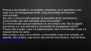 Porque a circuncisão é, na verdade, proveitosa, se tu guardares a lei;
mas, se tu és transgressor da lei, a tua circuncisão se torna em
incircuncisão.
Se, pois, a incircuncisão guardar os preceitos da lei, porventura a
incircuncisão não será reputada como circuncisão?
E a incircuncisão que por natureza o é, se cumpre a lei, não te julgará
porventura a ti, que pela letra e circuncisão és transgressor da lei?
Porque não é judeu o que o é exteriormente, nem é circuncisão a que o é
exteriormente na carne.
Mas é judeu o que o é no interior, e circuncisão a que é do coração, no
espírito, não na letra; cujo louvor não provém dos homens, mas de Deus.
Romanos 2:17-29
 