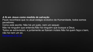 A fé em Jesus como medida de salvação
Paulo reconhece que no atual estágio evolutivo da Humanidade, todos somos
pecadores:
Como está escrito: Não há um justo, nem um sequer.
Não há ninguém que entenda;Não há ninguém que busque a Deus.
Todos se extraviaram, e juntamente se fizeram inúteis.Não há quem faça o bem,
não há nem um só.
Romanos 3:10-12
 