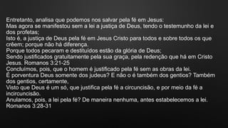 Entretanto, analisa que podemos nos salvar pela fé em Jesus:
Mas agora se manifestou sem a lei a justiça de Deus, tendo o testemunho da lei e
dos profetas;
Isto é, a justiça de Deus pela fé em Jesus Cristo para todos e sobre todos os que
crêem; porque não há diferença.
Porque todos pecaram e destituídos estão da glória de Deus;
Sendo justificados gratuitamente pela sua graça, pela redenção que há em Cristo
Jesus. Romanos 3:21-25
Concluímos, pois, que o homem é justificado pela fé sem as obras da lei.
É porventura Deus somente dos judeus? E não o é também dos gentios? Também
dos gentios, certamente,
Visto que Deus é um só, que justifica pela fé a circuncisão, e por meio da fé a
incircuncisão.
Anulamos, pois, a lei pela fé? De maneira nenhuma, antes estabelecemos a lei.
Romanos 3:28-31
 