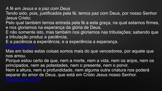 A fé em Jesus e a paz com Deus
Tendo sido, pois, justificados pela fé, temos paz com Deus, por nosso Senhor
Jesus Cristo;
Pelo qual também temos entrada pela fé a esta graça, na qual estamos firmes,
e nos gloriamos na esperança da glória de Deus.
E não somente isto, mas também nos gloriamos nas tribulações; sabendo que
a tribulação produz a paciência,
E a paciência a experiência, e a experiência a esperança.
Romanos 5:1-4
Mas em todas estas coisas somos mais do que vencedores, por aquele que
nos amou.
Porque estou certo de que, nem a morte, nem a vida, nem os anjos, nem os
principados, nem as potestades, nem o presente, nem o porvir,
Nem a altura, nem a profundidade, nem alguma outra criatura nos poderá
separar do amor de Deus, que está em Cristo Jesus nosso Senhor.
Romanos 8:37-39
 