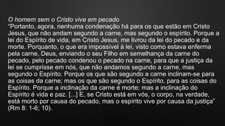 O homem sem o Cristo vive em pecado
“Portanto, agora, nenhuma condenação há para os que estão em Cristo
Jesus, que não andam segundo a carne, mas segundo o espírito. Porque a
lei do Espírito de vida, em Cristo Jesus, me livrou da lei do pecado e da
morte. Porquanto, o que era impossível à lei, visto como estava enferma
pela carne, Deus, enviando o seu Filho em semelhança da carne do
pecado, pelo pecado condenou o pecado na carne, para que a justiça da
lei se cumprisse em nós, que não andamos segundo a carne, mas
segundo o Espírito. Porque os que são segundo a carne inclinam-se para
as coisas da carne; mas os que são segundo o Espírito, para as coisas do
Espírito. Porque a inclinação da carne é morte; mas a inclinação do
Espírito é vida e paz. [...] E, se Cristo está em vós, o corpo, na verdade,
está morto por causa do pecado, mas o espírito vive por causa da justiça”
(Rm 8: 1-6; 10).
 