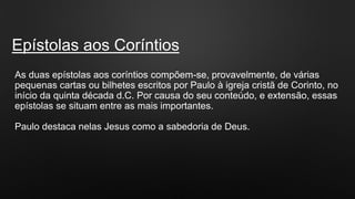 Epístolas aos Coríntios
As duas epístolas aos coríntios compõem-se, provavelmente, de várias
pequenas cartas ou bilhetes escritos por Paulo à igreja cristã de Corinto, no
início da quinta década d.C. Por causa do seu conteúdo, e extensão, essas
epístolas se situam entre as mais importantes.
Paulo destaca nelas Jesus como a sabedoria de Deus.
 