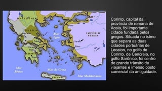 Corinto, capital da
província de romana de
Acaia, foi importante
cidade fundada pelos
gregos. Situada no istmo
que separa as duas
cidades portuárias de
Lecaion, no golfo de
Corinto, de Cencreia, no
golfo Sarônico, foi centro
de grande trânsito de
viajantes e imenso posto
comercial da antiguidade.
 