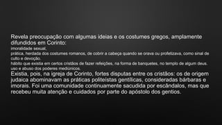 Revela preocupação com algumas ideias e os costumes gregos, amplamente
difundidos em Corinto:
imoralidade sexual,
prática, herdada dos costumes romanos, de cobrir a cabeça quando se orava ou profetizava, como sinal de
culto e devoção.
hábito que existia em certos cristãos de fazer refeições, na forma de banquetes, no templo de algum deus.
uso e abuso dos poderes mediúnicos.
Existia, pois, na igreja de Corinto, fortes disputas entre os cristãos: os de origem
judaica abominavam as práticas politeístas gentílicas, consideradas bárbaras e
imorais. Foi uma comunidade continuamente sacudida por escândalos, mas que
recebeu muita atenção e cuidados por parte do apóstolo dos gentios.
 