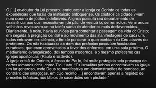 O [...] ex-doutor da Lei procurou enriquecer a igreja de Corinto de todas as
experiências que trazia da instituição antioquense. Os cristãos da cidade viviam
num oceano de júbilos indefiníveis. A igreja possuía seu departamento de
assistência aos que necessitavam de pão, de vestuário, de remedios. Venerandas
velhinhas revezavam-se na tarefa santa de atender os mais desfavorecidos.
Diariamente, à noite, havia reuniões para comentar a passagem da vida do Cristo;
em seguida à pregação central e ao movimento das manifestações de cada um,
todos entravam em silêncio, a fim de ponderar o que recebiam do Céu através do
profetismo. Os não habituados ao dom das profecias possuíam faculdades
curadoras, que eram aproveitadas a favor dos enfermos, em uma sala próxima. O
mediunismo evangelizado, dos tempos modernos, é o mesmo profetismo das
igrejas apostólicas. (Paulo e Estêvão).
A igreja cristã de Corinto, à época de Paulo, foi muito protegida pela presença de
certos romanos ricos, como Tito Justo. “Os israelitas pobres encontravam na igreja
um lar generoso, onde Deus se manifestava em demonstrações de bondade, ao
contrário das sinagogas, em cujo recinto [...] encontravam apenas a rispidez de
preceitos tirânicos, nos lábios de sacerdotes sem piedade.”
 