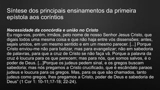 Síntese dos principais ensinamentos da primeira
epístola aos coríntios
Necessidade da concórdia e união no Cristo
Eu rogo-vos, porém, irmãos, pelo nome de nosso Senhor Jesus Cristo, que
digais todos uma mesma coisa e que não haja entre vós dissensões; antes,
sejais unidos, em um mesmo sentido e em um mesmo parecer. [...] Porque
Cristo enviou-me não para batizar, mas para evangelizar; não em sabedoria
de palavras, para que a cruz de Cristo se não faça vã. Porque a palavra da
cruz é loucura para os que perecem; mas para nós, que somos salvos, é o
poder de Deus. [...]Porque os judeus pedem sinal, e os gregos buscam
sabedoria; mas nós pregamos a Cristo crucificado, que é escândalo paraos
judeus e loucura para os gregos. Mas, para os que são chamados, tanto
judeus como gregos, lhes pregamos a Cristo, poder de Deus e sabedoria de
Deus” (1 Cor 1: 10-11;17-18; 22-24).
 