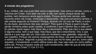 A missão dos pregadores
E eu, irmãos, não vos pude falar como a espirituais, mas como a carnais, como a
meninos em Cristo. Com leite vos criei, e não com carne, porque ainda não
podíeis, nem tampouco ainda agora podeis, Porque ainda sois carnais; pois,
havendo entre vós inveja, contendas e dissensões, não sois porventura carnais, e
não andais segundo os homens? Porque, dizendo um: Eu sou de Paulo; e outro:
Eu de Apolo; porventura não sois carnais? Pois quem é Paulo e quem é Apolo,
senão ministros pelos quais crestes, e conforme o que o Senhor deu a cada um?
Eu plantei, Apolo regou; mas Deus deu o crescimento. Pelo que nem o que planta
é alguma coisa, nem o que rega, mas Deus, que dá o crescimento. Ora, o que
planta e o que rega são um; mas cada um receberá o seu galardão, segundo o
seu trabalho. Porque nós somos cooperadores de Deus; vós sois lavoura de Deus
e edifício de Deus. Segundo a graça de Deus que me foi dada, pus eu, como sábio
arquiteto, o fundamento, e outro edifica sobre ele; mas veja cada um como edifica
sobre ele. Porque ninguém pode pôr outro fundamento, além do que já está posto,
o qual é Jesus Cristo” (1 Cor 3:1-11).
 