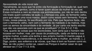 Necessidade de vida moral reta
“Geralmente, se ouve que há entre vós fornicação e fornicação tal, qual nem
ainda entre os gentios, como é haver quem abuse da mulher de seu pai.
Estais inchados e nem ao menos vos entristecestes, por não ter sido dentre
vós tirado quem cometeu tal ação. [...] Alimpai-vos, pois, do fermento velho,
para que sejais uma nova massa, assim como estais sem fermento. Porque
Cristo, nossa páscoa, foi sacrificado por nós. Pelo que façamos festa, não
com o fermento velho, nem com o fermento da maldade e da malícia, mas
com os asmos da sinceridade e da verdade. Já por carta vos tenho escrito
que não vos associeis com os que se prostituem” (1 Cor 5:1-2; 7-9).
“Ora, quanto às coisas que me escrevestes, bom seria que o homem não
tocasse em mulher; mas, por causa da prostituição, cada um tenha a sua
própria mulher, e cada uma tenha o seu próprio marido.O marido pague à
mulher a devida benevolência, e da mesma sorte a mulher, ao marido. [...]
Digo, porém, aos solteiros e às viúvas, que lhes é bom se ficarem como eu.
Mas, se não podem conter-se, casem-se.Porque é melhor casar do que
abrasar-se (1 Cor 7:1-3; 8-9).
 