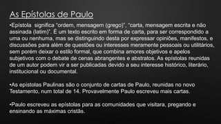 As Epístolas de Paulo
•Epístola significa “ordem, mensagem (grego)”, “carta, mensagem escrita e não
assinada (latim)”. É um texto escrito em forma de carta, para ser correspondido a
uma ou nenhuma, mas se distinguindo desta por expressar opiniões, manifestos, e
discussões para além de questões ou interesses meramente pessoais ou utilitários,
sem porém deixar o estilo formal, que combina amores objetivos e apelos
subjetivos com o debate de cenas abrangentes e abstratos. As epístolas reunidas
de um autor podem vir a ser publicadas devido a seu interesse histórico, literário,
institucional ou documental.
•As epístolas Paulinas são o conjunto de cartas de Paulo, reunidas no novo
Testamento, num total de 14. Provavelmente Paulo escreveu mais cartas.
•Paulo escreveu as epístolas para as comunidades que visitara, pregando e
ensinando as máximas cristãs.
 