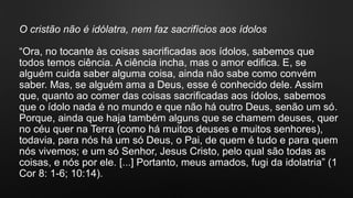 O cristão não é idólatra, nem faz sacrifícios aos ídolos
“Ora, no tocante às coisas sacrificadas aos ídolos, sabemos que
todos temos ciência. A ciência incha, mas o amor edifica. E, se
alguém cuida saber alguma coisa, ainda não sabe como convém
saber. Mas, se alguém ama a Deus, esse é conhecido dele. Assim
que, quanto ao comer das coisas sacrificadas aos ídolos, sabemos
que o ídolo nada é no mundo e que não há outro Deus, senão um só.
Porque, ainda que haja também alguns que se chamem deuses, quer
no céu quer na Terra (como há muitos deuses e muitos senhores),
todavia, para nós há um só Deus, o Pai, de quem é tudo e para quem
nós vivemos; e um só Senhor, Jesus Cristo, pelo qual são todas as
coisas, e nós por ele. [...] Portanto, meus amados, fugi da idolatria” (1
Cor 8: 1-6; 10:14).
 