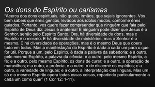 Os dons do Espírito ou carismas
“Acerca dos dons espirituais, não quero, irmãos, que sejais ignorantes. Vós
bem sabeis que éreis gentios, levados aos ídolos mudos, conforme éreis
guiados. Portanto, vos quero fazer compreender que ninguém que fala pelo
Espírito de Deus diz: Jesus é anátema! E ninguém pode dizer que Jesus é o
Senhor, senão pelo Espírito Santo. Ora, há diversidade de dons, mas o
Espírito é o mesmo. E há diversidade de ministérios, mas o Senhor é o
mesmo. E há diversidade de operações, mas é o mesmo Deus que opera
tudo em todos. Mas a manifestação do Espírito é dada a cada um para o que
for útil. Porque a um, pelo Espírito, é dada a palavra da sabedoria; e a outro,
pelo mesmo Espírito, a palavra da ciência; e a outro, pelo mesmo Espírito, a
fé; e a outro, pelo mesmo Espírito, os dons de curar; e a outro, a operação de
maravilhas; e a outro, a profecia; e a outro, o de discernir os espíritos; e a
outro, a variedade de línguas; e a outro, a interpretação das línguas. Mas um
só e o mesmo Espírito opera todas essas coisas, repartindo particularmente a
cada um como quer” (1 Cor 12: 1-11).
 