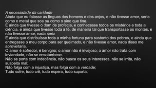 A necessidade da caridade
Ainda que eu falasse as línguas dos homens e dos anjos, e não tivesse amor, seria
como o metal que soa ou como o sino que tine.
E ainda que tivesse o dom de profecia, e conhecesse todos os mistérios e toda a
ciência, e ainda que tivesse toda a fé, de maneira tal que transportasse os montes, e
não tivesse amor, nada seria
E ainda que distribuísse toda a minha fortuna para sustento dos pobres, e ainda que
entregasse o meu corpo para ser queimado, e não tivesse amor, nada disso me
aproveitaria.
O amor é sofredor, é benigno; o amor não é invejoso; o amor não trata com
leviandade, não se ensoberbece.
Não se porta com indecência, não busca os seus interesses, não se irrita, não
suspeita mal;
Não folga com a injustiça, mas folga com a verdade;
Tudo sofre, tudo crê, tudo espera, tudo suporta.
 