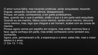 O amor nunca falha; mas havendo profecias, serão aniquiladas; havendo
línguas, cessarão; havendo ciência, desaparecerá;
Porque, em parte, conhecemos, e em parte profetizamos;
Mas, quando vier o que é perfeito, então o que o é em parte será aniquilado.
Quando eu era menino, falava como menino, sentia como menino, discorria
como menino, mas, logo que cheguei a ser homem, acabei com as coisas de
menino.
Porque agora vemos por espelho em enigma, mas então veremos face a
face; agora conheço em parte, mas então conhecerei como também sou
conhecido.
Agora, pois, permanecem a fé, a esperança e o amor, estes três, mas o maior
destes é o amor.
(1 Cor 13: 1-13).
 