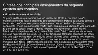 Síntese dos principais ensinamentos da segunda
epístola aos coríntios
• O caráter do ministério cristão
“E graças a Deus, que sempre nos faz triunfar em Cristo e, por meio de nós,
manifesta em todo lugar o cheiro do seu conhecimento. Porque para Deus somos o
bom cheiro de Cristo, nos que se salvam e nos que se perdem. Para estes,
certamente, cheiro de morte para morte; mas, para aqueles, cheiro de vida para vida.
E, para essas coisas, quem é idôneo? Porque nós não somos, como muitos,
falsificadores da palavra de Deus; antes, falamos de Cristo com sinceridade, como
de Deus na presença de Deus. [...] E é por Cristo que temos tal confiança em Deus;
não que sejamos capazes, por nós, de pensar alguma coisa, como de nós mesmos;
mas a nossa capacidade vem de Deus, o qual nos fez também capazes de ser
ministros dum Novo Testamento, não da letra, mas do Espírito; porque a letra mata,
e o Espírito vivifica.[...] Como não será de maior glória o ministério do Espírito? [...]
Ora, o Senhor é Espírito; e onde está o Espírito do Senhor, aí há liberdade” (2 Cor
2:14-17; 3: 4-6, 8 e 17).
 