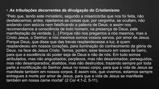 • As tribulações decorrentes da divulgação do Cristianismo
“Pelo que, tendo este ministério, segundo a misericórdia que nos foi feita, não
desfalecemos; antes, rejeitamos as coisas que, por vergonha, se ocultam, não
andando com astúcia nem falsificando a palavra de Deus; e assim nos
recomendamos à consciência de todo homem, na presença de Deus, pela
manifestação da verdade. [...] Porque não nos pregamos a nós mesmos, mas a
Cristo Jesus, o Senhor; e nós mesmos somos vossos servos, por amor de Jesus.
Porque Deus, que disse que das trevas resplandecesse a luz, é quem
resplandeceu em nossos corações, para iluminação do conhecimento da glória de
Deus, na face de Jesus Cristo. Temos, porém, esse tesouro em vasos de barro,
para que a excelência do poder seja de Deus e não de nós. Em tudo somos
atribulados, mas não angustiados; perplexos, mas não desanimados; perseguidos,
mas não desamparados; abatidos, mas não destruídos; trazendo sempre por toda
parte a mortificação do Senhor Jesus no nosso corpo, para que a vida de Jesus se
manifeste também em nossos corpos. E assim nós, que vivemos, estamos sempre
entregues à morte por amor de Jesus, para que a vida de Jesus se manifeste
também em nossa carne mortal” (2 Cor 4:1-2, 5-11).
 