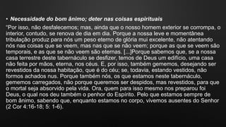 • Necessidade do bom ânimo; deter nas coisas espirituais
“Por isso, não desfalecemos; mas, ainda que o nosso homem exterior se corrompa, o
interior, contudo, se renova de dia em dia. Porque a nossa leve e momentânea
tribulação produz para nós um peso eterno de glória mui excelente, não atentando
nós nas coisas que se veem, mas nas que se não veem; porque as que se veem são
temporais, e as que se não veem são eternas. [...]Porque sabemos que, se a nossa
casa terrestre deste tabernáculo se desfizer, temos de Deus um edifício, uma casa
não feita por mãos, eterna, nos céus. E, por isso, também gememos, desejando ser
revestidos da nossa habitação, que é do céu; se, todavia, estando vestidos, não
formos achados nus. Porque também nós, os que estamos neste tabernáculo,
gememos carregados, não porque queremos ser despidos, mas revestidos, para que
o mortal seja absorvido pela vida. Ora, quem para isso mesmo nos preparou foi
Deus, o qual nos deu também o penhor do Espírito. Pelo que estamos sempre de
bom ânimo, sabendo que, enquanto estamos no corpo, vivemos ausentes do Senhor
(2 Cor 4:16-18; 5: 1-6).
 