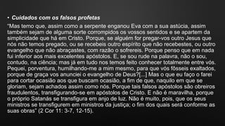 • Cuidados com os falsos profetas
“Mas temo que, assim como a serpente enganou Eva com a sua astúcia, assim
também sejam de alguma sorte corrompidos os vossos sentidos e se apartem da
simplicidade que há em Cristo. Porque, se alguém for pregar-vos outro Jesus que
nós não temos pregado, ou se recebeis outro espírito que não recebestes, ou outro
evangelho que não abraçastes, com razão o sofrereis. Porque penso que em nada
fui inferior aos mais excelentes apóstolos. E, se sou rude na palavra, não o sou,
contudo, na ciência; mas já em tudo nos temos feito conhecer totalmente entre vós.
Pequei, porventura, humilhando-me a mim mesmo, para que vós fôsseis exaltados,
porque de graça vos anunciei o evangelho de Deus?[...] Mas o que eu faço o farei
para cortar ocasião aos que buscam ocasião, a fim de que, naquilo em que se
gloriam, sejam achados assim como nós. Porque tais falsos apóstolos são obreiros
fraudulentos, transfigurando-se em apóstolos de Cristo. E não é maravilha, porque
o próprio Satanás se transfigura em anjo de luz. Não é muito, pois, que os seus
ministros se transfigurem em ministros da justiça; o fim dos quais será conforme as
suas obras” (2 Cor 11: 3-7, 12-15).
 