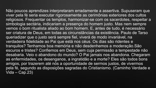 Não poucos aprendizes interpretaram erradamente a assertiva. Supuseram que
viver pela fé seria executar rigorosamente as cerimônias exteriores dos cultos
religiosos. Frequentar os templos, harmonizar-se com os sacerdotes, respeitar a
simbologia sectária, indicariam a presença do homem justo. Mas nem sempre
vemos o bom ritualista aliado ao bom homem. E, antes de tudo, é necessário
ser criatura de Deus, em todas as circunstâncias da existência. Paulo de Tarso
queriadizer que o justo será sempre fiel, viverá de modo invariável, na
verdadeira fidelidade ao Pai que está nos céus. Os dias são ridentes e
tranquilos? Tenhamos boa memória e não desdenhemos a moderação.São
escuros e tristes? Confiemos em Deus, sem cuja permissão a tempestade não
desabaria. Veio o abandono do mundo? O Pai jamais nos abandona. Chegaram
as enfermidades, os desenganos, a ingratidão e a morte? Eles são todos bons
amigos, por trazerem até nós a oportunidade de sermos justos, de vivermos
pela fé, segundo as disposições sagradas do Cristianismo. (Caminho Verdade e
Vida – Cap.23)
 