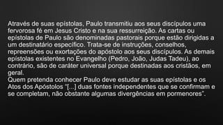 Através de suas epístolas, Paulo transmitiu aos seus discípulos uma
fervorosa fé em Jesus Cristo e na sua ressurreição. As cartas ou
epístolas de Paulo são denominadas pastorais porque estão dirigidas a
um destinatário específico. Trata-se de instruções, conselhos,
repreensões ou exortações do apóstolo aos seus discípulos. As demais
epístolas existentes no Evangelho (Pedro, João, Judas Tadeu), ao
contrário, são de caráter universal porque destinadas aos cristãos, em
geral.
Quem pretenda conhecer Paulo deve estudar as suas epístolas e os
Atos dos Apóstolos “[...] duas fontes independentes que se confirmam e
se completam, não obstante algumas divergências em pormenores”.
 