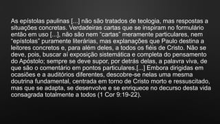 As epístolas paulinas [...] não são tratados de teologia, mas respostas a
situações concretas. Verdadeiras cartas que se inspiram no formulário
então em uso [...], não são nem “cartas” meramente particulares, nem
“epístolas” puramente literárias, mas explanações que Paulo destina a
leitores concretos e, para além deles, a todos os fiéis de Cristo. Não se
deve, pois, buscar aí exposição sistemática e completa do pensamento
do Apóstolo; sempre se deve supor, por detrás delas, a palavra viva, de
que são o comentário em pontos particulares.[...] Embora dirigidas em
ocasiões e a auditórios diferentes, descobre-se nelas uma mesma
doutrina fundamental, centrada em torno de Cristo morto e ressuscitado,
mas que se adapta, se desenvolve e se enriquece no decurso desta vida
consagrada totalmente a todos (1 Cor 9:19-22).
 