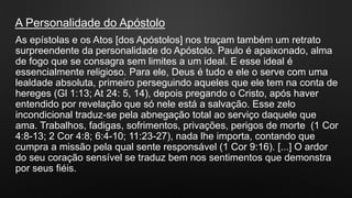 As epístolas e os Atos [dos Apóstolos] nos traçam também um retrato
surpreendente da personalidade do Apóstolo. Paulo é apaixonado, alma
de fogo que se consagra sem limites a um ideal. E esse ideal é
essencialmente religioso. Para ele, Deus é tudo e ele o serve com uma
lealdade absoluta, primeiro perseguindo aqueles que ele tem na conta de
hereges (Gl 1:13; At 24: 5, 14), depois pregando o Cristo, após haver
entendido por revelação que só nele está a salvação. Esse zelo
incondicional traduz-se pela abnegação total ao serviço daquele que
ama. Trabalhos, fadigas, sofrimentos, privações, perigos de morte (1 Cor
4:8-13; 2 Cor 4:8; 6:4-10; 11:23-27), nada lhe importa, contando que
cumpra a missão pela qual sente responsável (1 Cor 9:16). [...] O ardor
do seu coração sensível se traduz bem nos sentimentos que demonstra
por seus fiéis.
A Personalidade do Apóstolo
 