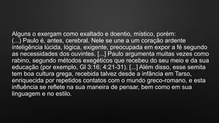 Alguns o exergam como exaltado e doentio, místico, porém:
(...) Paulo é, antes, cerebral. Nele se une a um coração ardente
inteligência lúcida, lógica, exigente, preocupada em expor a fé segundo
as necessidades dos ouvintes. [...] Paulo argumenta muitas vezes como
rabino, segundo métodos exegéticos que recebeu do seu meio e da sua
educação (por exemplo, Gl 3:16; 4:21-31). [...] Além disso, esse semita
tem boa cultura grega, recebida talvez desde a infância em Tarso,
enriquecida por repetidos contatos com o mundo greco-romano, e esta
influência se reflete na sua maneira de pensar, bem como em sua
linguagem e no estilo.
 