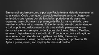 Emmanuel esclarece como e por que Paulo teve a ideia de escrever as
suas cartas. Onde quer que o apóstolo estivesse sempre chegavam
emissários das igrejas por ele fundadas, portadores de assuntos
urgentes, que solicitavam a presença de Paulo, na localidade, para
resolver conflitos ali existentes. Evidentemente, ele não podia atender
a todos, pois os deslocamentos, de uma cidade para outra, eram
demorados e nem sempre os dedicados discípulos, Silas e Timóteo,
estavam disponíveis para substituí-lo. Preocupado com a situação e
sem saber como atender às rogativas dos fiéis, Paulo orou
fervorosamente a Jesus, pedindo-lhe solução para o problema.10
Após a prece, ouviu, sob inspiração, Jesus dizer-lhe:
 