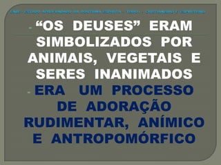 - “OS DEUSES” ERAM
SIMBOLIZADOS POR
ANIMAIS, VEGETAIS E
SERES INANIMADOS
- ERA UM PROCESSO
DE ADORAÇÃO
RUDIMENTAR, ANÍMICO
E ANTROPOMÓRFICO
 