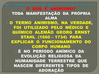 - O QUE É ANIMISMO?
- TODA MANIFESTAÇÃO DA PRÓPRIA
ALMA
- O TERMO ANIMISMO, NA VERDADE,
FOI UTILIZADO PELO MÉDICO E
QUÍMICO ALEMÃO GEORG ERNST
STAHL (1660 – 1734) PARA
EXPLICAR O FUNCIONAMENTO DO
CORPO HUMANO
- É NO PERÍODO ANÍMICO DA
EVOLUÇÃO RELIGIOSA DA
HUMANIDADE TERRESTRE QUE
NASCEM DIFERENTES TIPOS DE
ADORAÇÃO
 