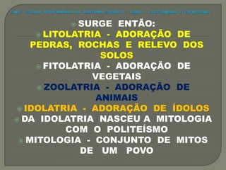 SURGE ENTÃO:
 LITOLATRIA - ADORAÇÃO DE
PEDRAS, ROCHAS E RELEVO DOS
SOLOS
 FITOLATRIA - ADORAÇÃO DE
VEGETAIS
 ZOOLATRIA - ADORAÇÃO DE
ANIMAIS
 IDOLATRIA - ADORAÇÃO DE ÍDOLOS
 DA IDOLATRIA NASCEU A MITOLOGIA
COM O POLITEÍSMO
 MITOLOGIA - CONJUNTO DE MITOS
DE UM POVO
 
