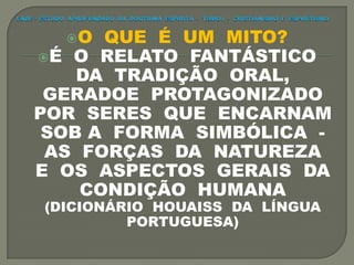 O QUE É UM MITO?
É O RELATO FANTÁSTICO
DA TRADIÇÃO ORAL,
GERADOE PROTAGONIZADO
POR SERES QUE ENCARNAM
SOB A FORMA SIMBÓLICA -
AS FORÇAS DA NATUREZA
E OS ASPECTOS GERAIS DA
CONDIÇÃO HUMANA
(DICIONÁRIO HOUAISS DA LÍNGUA
PORTUGUESA)
 