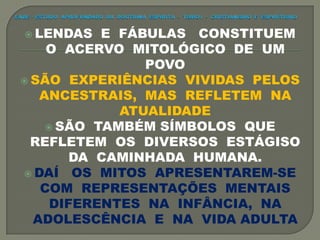  LENDAS E FÁBULAS CONSTITUEM
O ACERVO MITOLÓGICO DE UM
POVO
 SÃO EXPERIÊNCIAS VIVIDAS PELOS
ANCESTRAIS, MAS REFLETEM NA
ATUALIDADE
 SÃO TAMBÉM SÍMBOLOS QUE
REFLETEM OS DIVERSOS ESTÁGISO
DA CAMINHADA HUMANA.
 DAÍ OS MITOS APRESENTAREM-SE
COM REPRESENTAÇÕES MENTAIS
DIFERENTES NA INFÂNCIA, NA
ADOLESCÊNCIA E NA VIDA ADULTA
 
