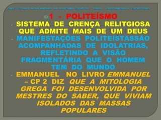1 - POLITEÍSMO
- SISTEMA DE CRENÇA RELITGIOSA
QUE ADMITE MAIS DE UM DEUS
- MANIFESTAÇÕES POLITEÍSTASSÃO
ACOMPANHADAS DE IDOLATRIAS,
REFLETINDO A VISÃO
FRAGMENTÁRIA QUE O HOMEM
TEM DO MUNDO
- EMMANUEL NO LIVRO EMMANUEL
– CP 2 DIZ QUE A MITOLOGIA
GREGA FOI DESENVOLVIDA POR
MESTRES DO SABER, QUE VIVIAM
ISOLADOS DAS MASSAS
POPULARES
 