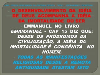 - O DESENVOLVIMENTO DA IDÉIA
DE DEUS ACOMPANHA A IDÉIA
DA IMORTALIDADE DO SER
- EMMANUEL NO LIVRO
EMAMANUEL - CAP 15 DIZ QUE:
DESDE OS PRÓDROMOS DA
CIVILIAZAÇÃO, A IDÉIA DA
IMORTALIDADE É CONGÊNITA NO
HOMEM.
- TODAS AS MANIFESTAÇÕES
RELIGIOSAS DESDE A REMOTA
ANTIGUIDADE ATESTAM ISTO
 