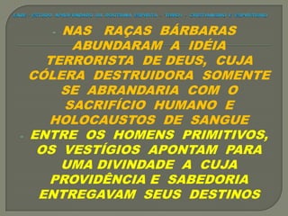 - NAS RAÇAS BÁRBARAS
ABUNDARAM A IDÉIA
TERRORISTA DE DEUS, CUJA
CÓLERA DESTRUIDORA SOMENTE
SE ABRANDARIA COM O
SACRIFÍCIO HUMANO E
HOLOCAUSTOS DE SANGUE
- ENTRE OS HOMENS PRIMITIVOS,
OS VESTÍGIOS APONTAM PARA
UMA DIVINDADE A CUJA
PROVIDÊNCIA E SABEDORIA
ENTREGAVAM SEUS DESTINOS
 