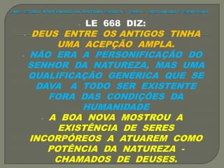- LE 668 DIZ:
- DEUS ENTRE OS ANTIGOS TINHA
UMA ACEPÇÃO AMPLA.
- NÃO ERA A PERSONIFICAÇÃO DO
SENHOR DA NATUREZA, MAS UMA
QUALIFICAÇÃO GENÉRICA QUE SE
DAVA A TODO SER EXISTENTE
FORA DAS CONDIÇÕES DA
HUMANIDADE
- A BOA NOVA MOSTROU A
EXISTÊNCIA DE SERES
INCORPÓREOS A ATUAREM COMO
POTÊNCIA DA NATUREZA -
CHAMADOS DE DEUSES.
 