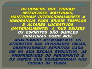 - OS HOMENS QUE TINHAM
INTERESSES MATERIAIS,
MANTINHAM INTENCIONALMENTE A
IGNORÂNCIA PARA ERIGIR TEMPLOS
E ALTARES LUCRATIVOS
(MATERIALMENTE) A TAIS DEUSES
- OS ESPÍRITOS SÃO SIMPLES
CRIATURAS COMO NÓS.
- ANALISANDO ATENTAMENTE OS
ATRIBUTOS DAS DIVINDADES PAGÃS,
OBSERVAREMOS ESPÍRITOS CADA
UM NA SUA ESCALA EVOLUTIVA, AS
PROPRIEDADES DO PERISPÍRITO E
OS PAPÉIS QUE DESEMPENHAM NAS
COISAS DA TERRA.
 