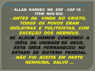  ALLAN KARDEC NO ESE - CAP 18 -
ITEM NOS DIZ:
 ANTES DA VINDA DO CRISTO,
TODOS OS POVOS ERAM
IDÓLATRAS E POLITEÍSTAS, COM
EXCEÇÃO DOS HEBREUS.
 SE ALGUM HOMEM CONCEBEU A
IDÉIA DA UNIDADE DE DEUS,
ESTA IDÉIA PERMANECEU NO
ESTADO DE SISTEMA PESSOAL.
 NÃO FOI ACEITA EM PARTE
NENHUMA, SALVO ...
 