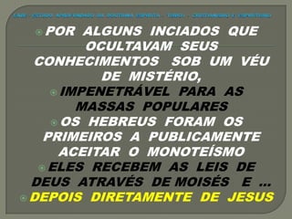  POR ALGUNS INCIADOS QUE
OCULTAVAM SEUS
CONHECIMENTOS SOB UM VÉU
DE MISTÉRIO,
 IMPENETRÁVEL PARA AS
MASSAS POPULARES
 OS HEBREUS FORAM OS
PRIMEIROS A PUBLICAMENTE
ACEITAR O MONOTEÍSMO
 ELES RECEBEM AS LEIS DE
DEUS ATRAVÉS DE MOISÉS E ...
 DEPOIS DIRETAMENTE DE JESUS
 