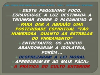  DESTE PEQUENINO FOCO,
ESPARGIU-SE A LUZ DESTINADA A
TRIUNFAR SOBRE O PAGANISMO E
 PARA DAR A ABRAÃO UMA
POSTERIDADE ESPIRITUAL “TÃO
NUMEROSA QUANTO AS ESTRELAS
DO FIRMAMENTO”
 ENTRETANTO, OS JUDEUS
ABANDONARAM A IDOLATRIA,
PORÉM ...
 DESPREZARAM A LEI MORAL
 AFERRARAM-SE AO MAIS FÁCIL:
 A PRÁTICA DO CULTO EXTERIOR
 