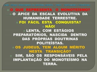  O QUE REPRESENTA O MONOTEÍSMO?
 O ÁPICE DA ESCALA EVOLUTIVA DA
HUMANIDADE TERRESTRE.
 FOI FÁCIL ESTA CONQUISTA?
 NÃO!
 LENTA, COM ESTÁGIOS
PREPARATÓRIOS, NASCIDA DENTRO
DAS PRÓPRIAS DOUTRINAS
POLITEÍSTAS.
 OS JUDEUS, TEM ALGUM MÉRITO
NESTA TRANSIÇÃO?
 SIM, SÃO OS RESPONSÁVEIS PELA
IMPLANTAÇÃO DO MONOTEÍSMO NA
TERRA.
 
