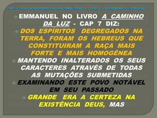  EMMANUEL NO LIVRO A CAMINHO
DA LUZ - CAP 7 DIZ:
 DOS ESPÍRITOS DEGREGADOS NA
TERRA, FORAM OS HEBREUS QUE
CONSTITUIRAM A RAÇA MAIS
FORTE E MAIS HOMOGÊNEA
 MANTENDO INALTERADOS OS SEUS
CARACTERES ATRAVÉS DE TODAS
AS MUTAÇÕES SUBMETIDAS
 EXAMINANDO ESTE POVO NOTÁVEL
EM SEU PASSADO
 GRANDE ERA A CERTEZA NA
EXISTÊNCIA DEUS, MAS
 
